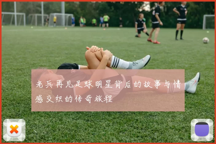 老兵再见足球明星背后的故事与情感交织的传奇旅程