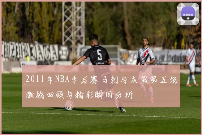2011年NBA季后赛马刺与灰熊第五场激战回顾与精彩瞬间分析