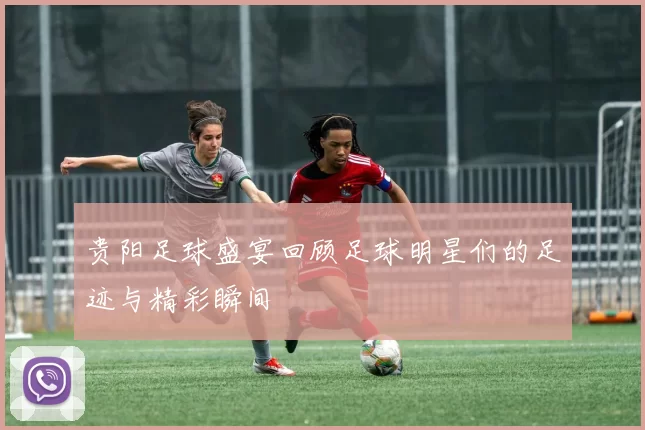 贵阳足球盛宴回顾足球明星们的足迹与精彩瞬间