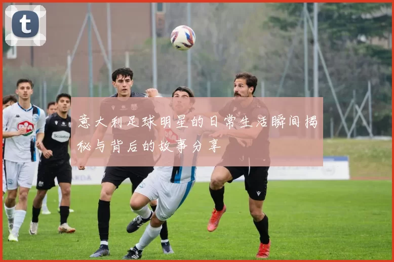 意大利足球明星的日常生活瞬间揭秘与背后的故事分享