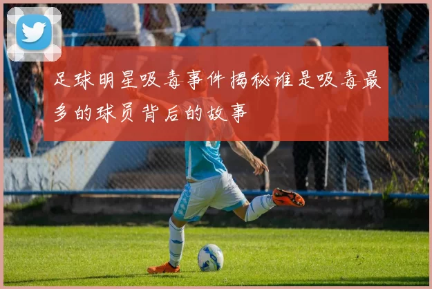 足球明星吸毒事件揭秘谁是吸毒最多的球员背后的故事