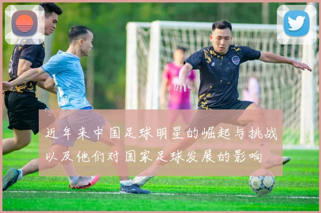 近年来中国足球明星的崛起与挑战以及他们对国家足球发展的影响