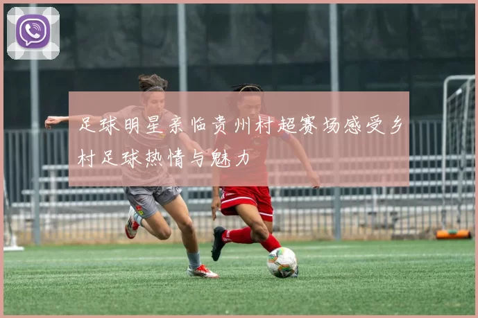 足球明星亲临贵州村超赛场感受乡村足球热情与魅力