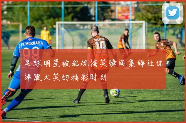 足球明星被犯规搞笑瞬间集锦让你捧腹大笑的精彩时刻