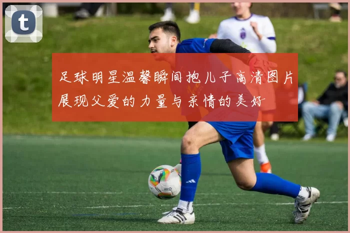 足球明星温馨瞬间抱儿子高清图片展现父爱的力量与亲情的美好