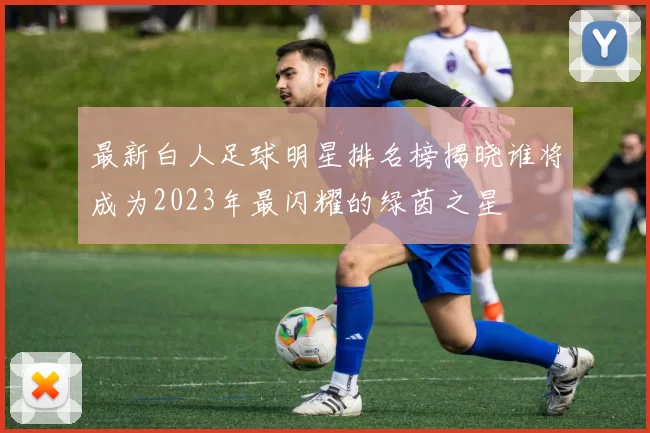最新白人足球明星排名榜揭晓谁将成为2023年最闪耀的绿茵之星