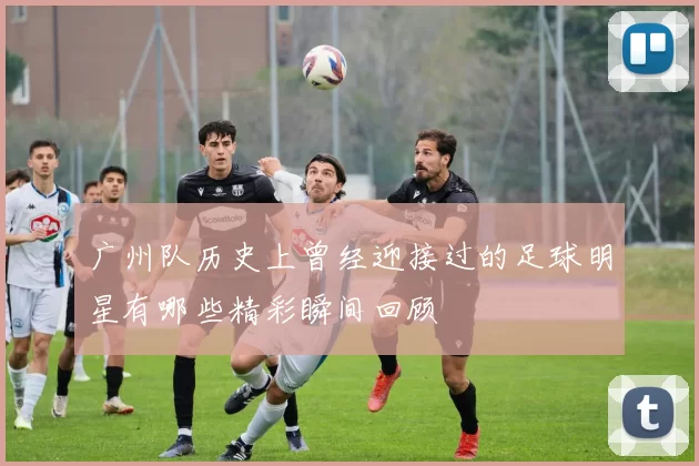 广州队历史上曾经迎接过的足球明星有哪些精彩瞬间回顾