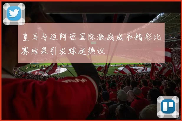 皇马与迈阿密国际激战成和精彩比赛结果引发球迷热议