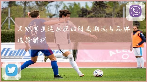 足球明星运动服的时尚潮流与品牌选择解析