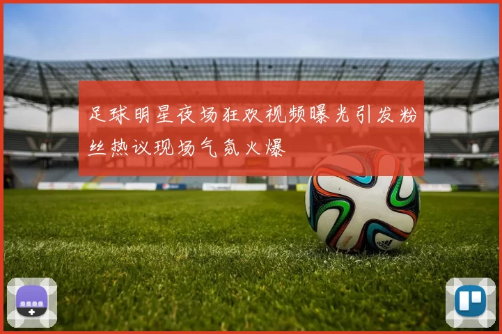 足球明星夜场狂欢视频曝光引发粉丝热议现场气氛火爆