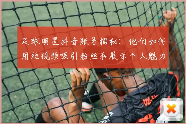 足球明星抖音账号揭秘：他们如何用短视频吸引粉丝和展示个人魅力