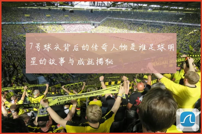 7号球衣背后的传奇人物是谁足球明星的故事与成就揭秘