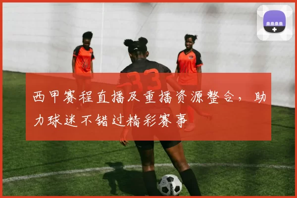 西甲赛程直播及重播资源整合，助力球迷不错过精彩赛事