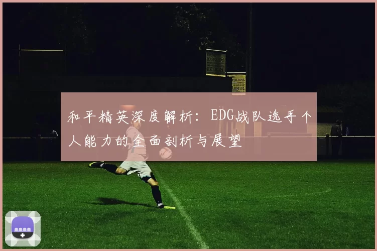 和平精英深度解析：EDG战队选手个人能力的全面剖析与展望