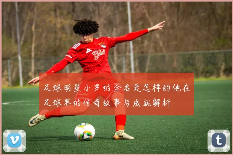 足球明星小罗的全名是怎样的他在足球界的传奇故事与成就解析