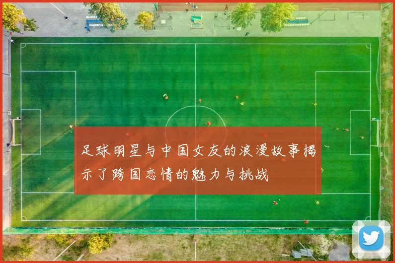 足球明星与中国女友的浪漫故事揭示了跨国恋情的魅力与挑战