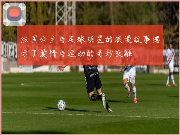 法国公主与足球明星的浪漫故事揭示了爱情与运动的奇妙交融
