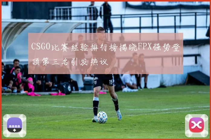 CSGO比赛经验排行榜揭晓FPX强势登顶第三名引发热议