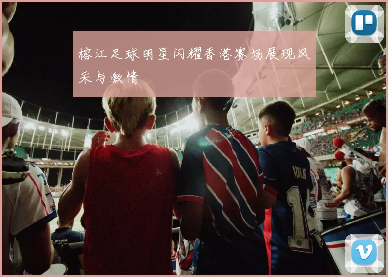 榕江足球明星闪耀香港赛场展现风采与激情