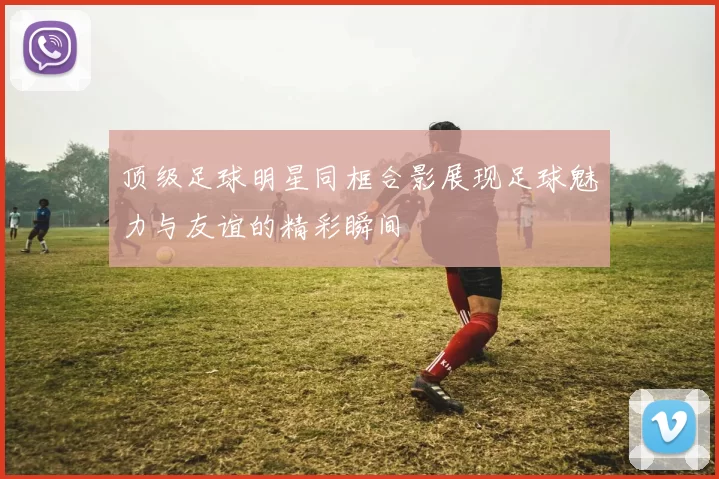 顶级足球明星同框合影展现足球魅力与友谊的精彩瞬间