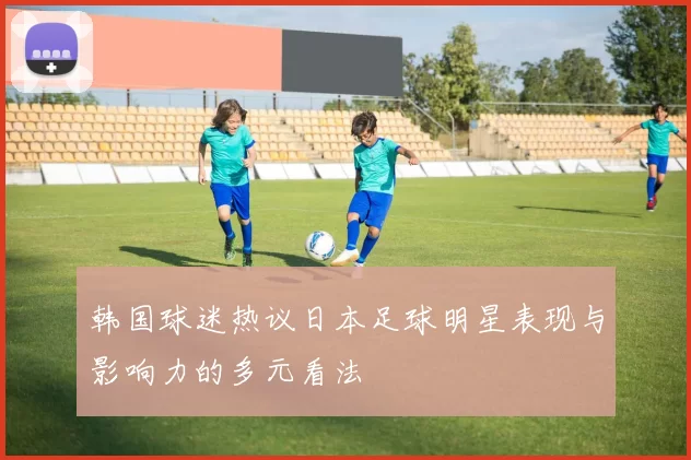 韩国球迷热议日本足球明星表现与影响力的多元看法