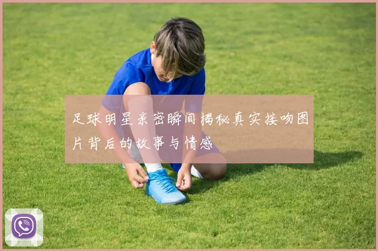 足球明星亲密瞬间揭秘真实接吻图片背后的故事与情感