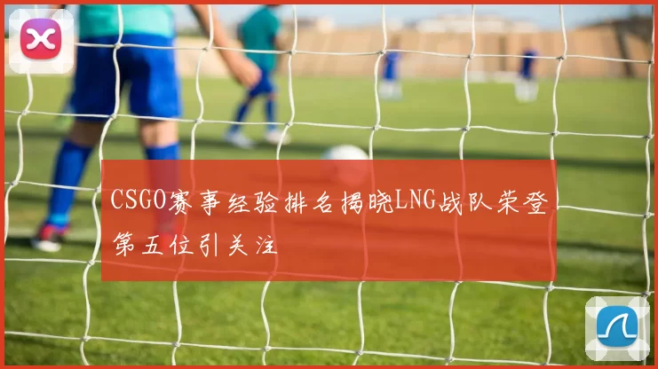 CSGO赛事经验排名揭晓LNG战队荣登第五位引关注