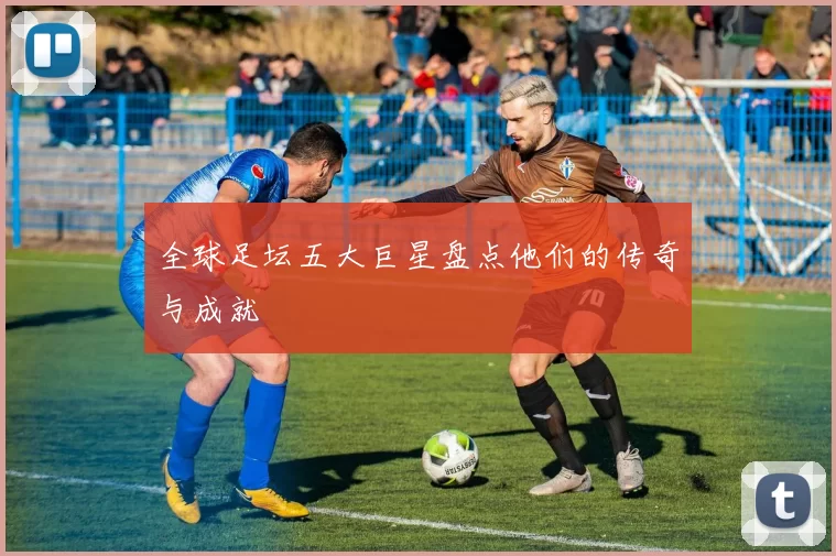 全球足坛五大巨星盘点他们的传奇与成就