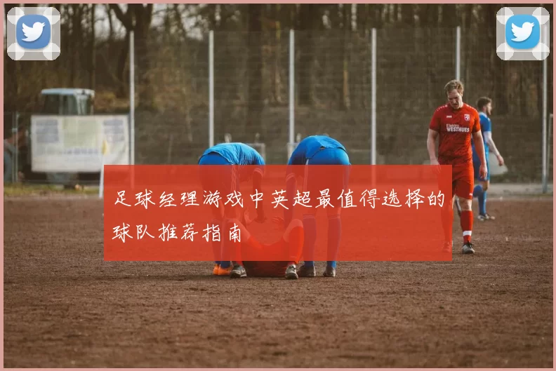 足球经理游戏中英超最值得选择的球队推荐指南