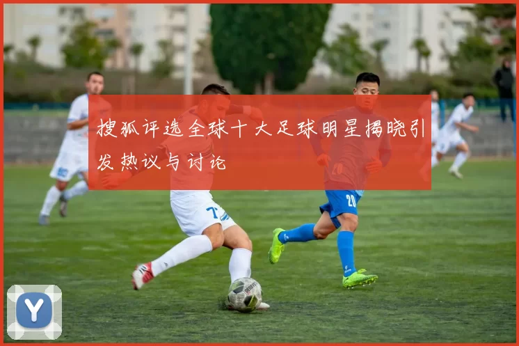 搜狐评选全球十大足球明星揭晓引发热议与讨论