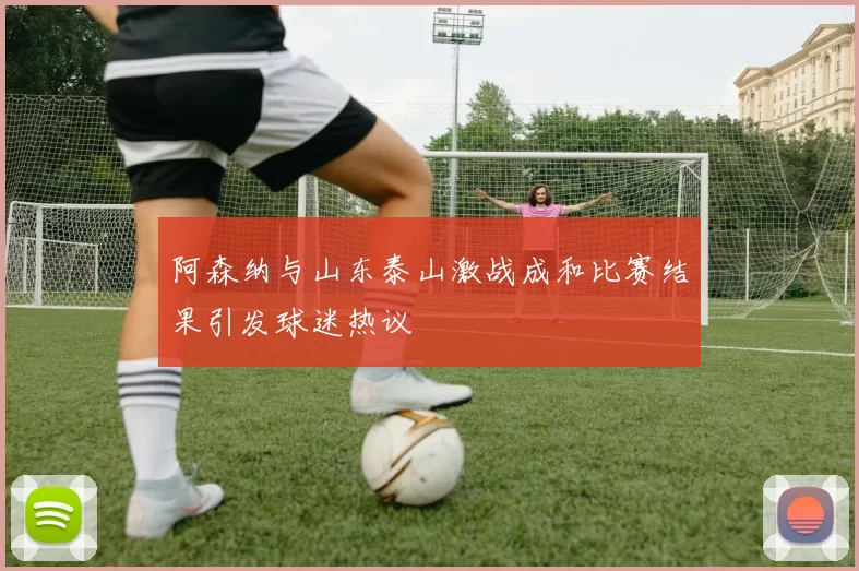 阿森纳与山东泰山激战成和比赛结果引发球迷热议