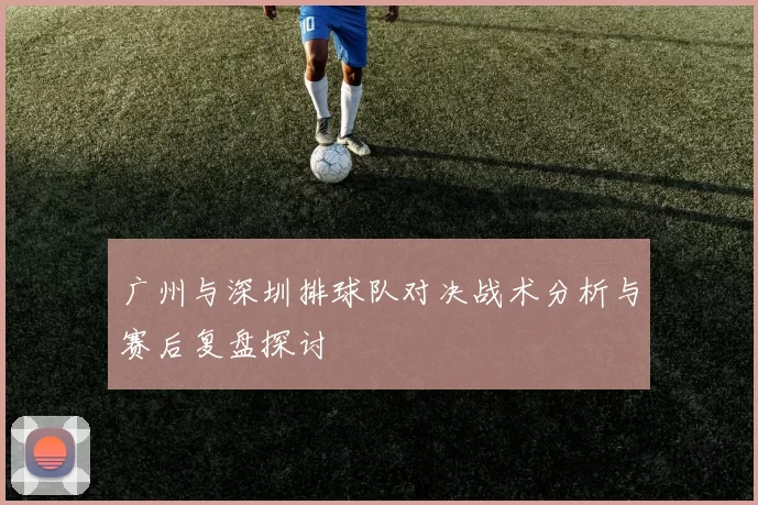 广州与深圳排球队对决战术分析与赛后复盘探讨
