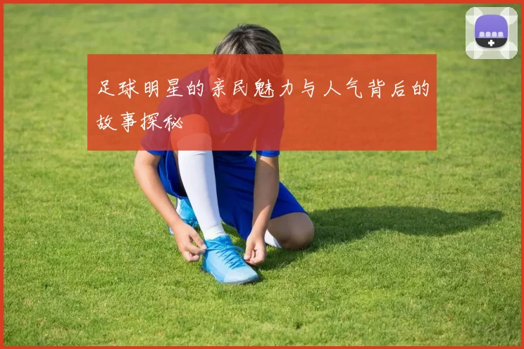 足球明星的亲民魅力与人气背后的故事探秘