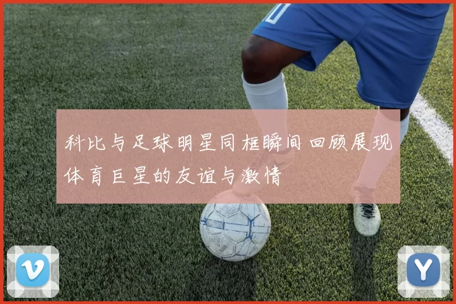 科比与足球明星同框瞬间回顾展现体育巨星的友谊与激情