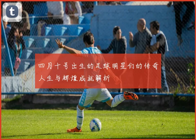 四月十号出生的足球明星们的传奇人生与辉煌成就解析