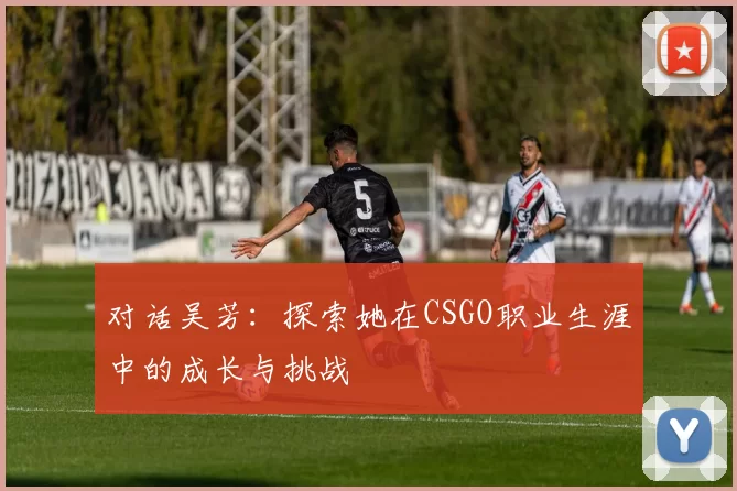 对话吴芳：探索她在CSGO职业生涯中的成长与挑战