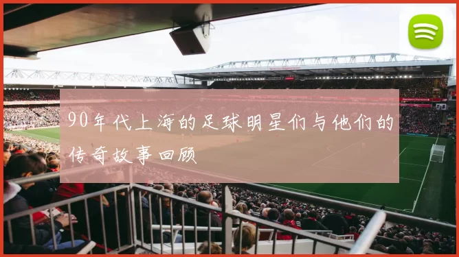 90年代上海的足球明星们与他们的传奇故事回顾