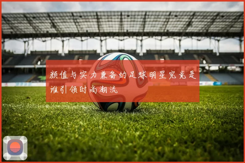 颜值与实力兼备的足球明星究竟是谁引领时尚潮流