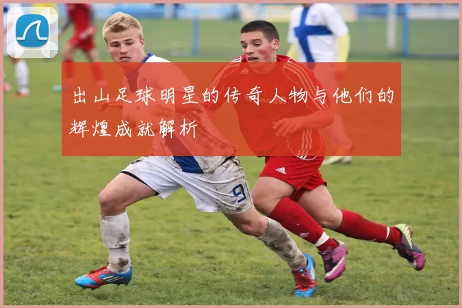 出山足球明星的传奇人物与他们的辉煌成就解析