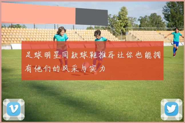 足球明星同款球鞋推荐让你也能拥有他们的风采与实力