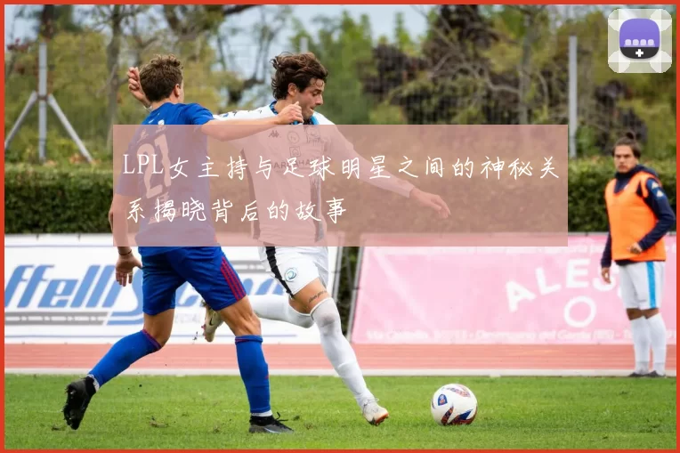 LPL女主持与足球明星之间的神秘关系揭晓背后的故事
