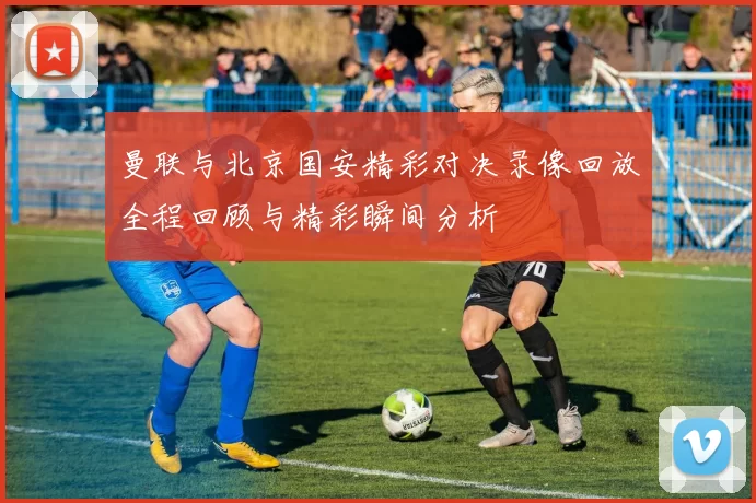 曼联与北京国安精彩对决录像回放全程回顾与精彩瞬间分析