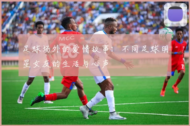 足球场外的爱情故事：不同足球明星女友的生活与心声