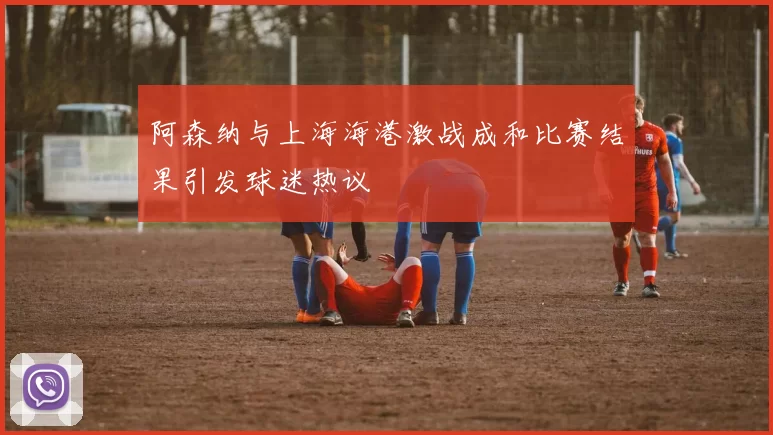 阿森纳与上海海港激战成和比赛结果引发球迷热议