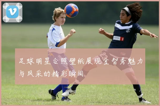 足球明星合照壁纸展现金智秀魅力与风采的精彩瞬间
