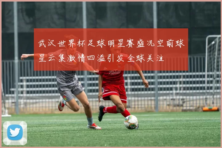 武汉世界杯足球明星赛盛况空前球星云集激情四溢引发全球关注