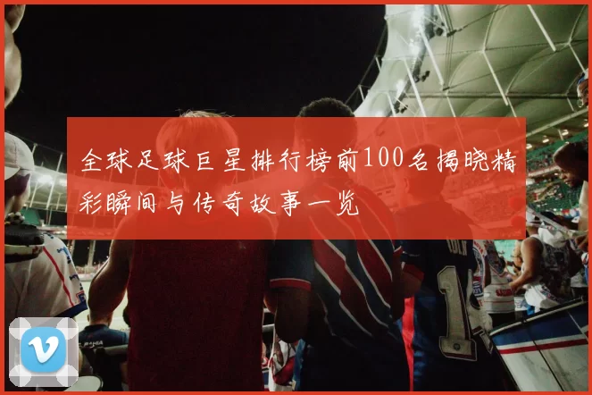 全球足球巨星排行榜前100名揭晓精彩瞬间与传奇故事一览