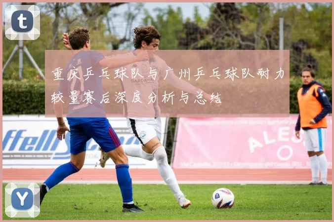 重庆乒乓球队与广州乒乓球队耐力较量赛后深度分析与总结