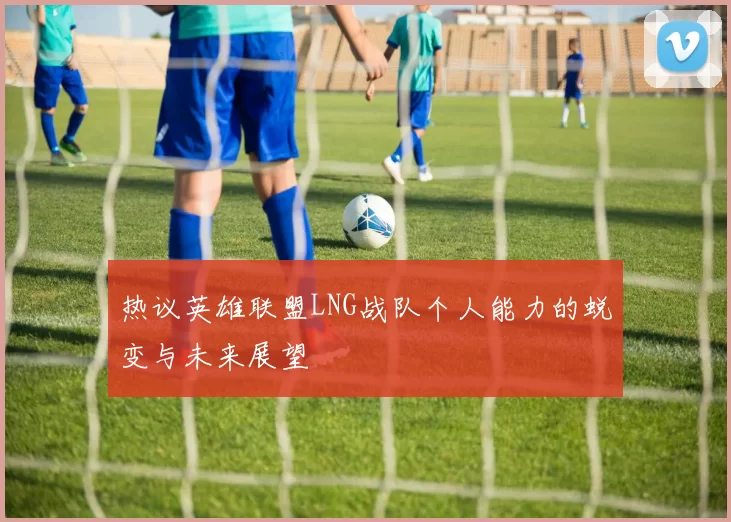 热议英雄联盟LNG战队个人能力的蜕变与未来展望