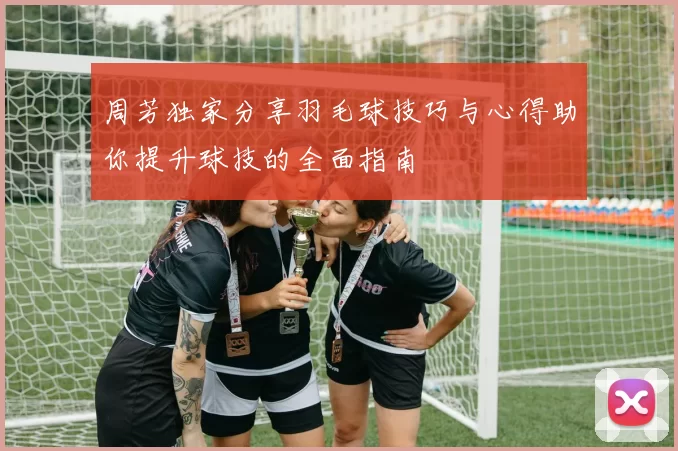 周芳独家分享羽毛球技巧与心得助你提升球技的全面指南